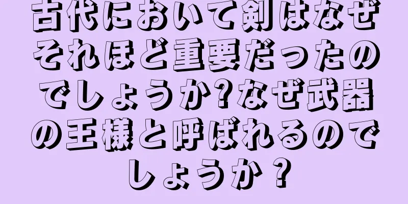 古代において剣はなぜそれほど重要だったのでしょうか?なぜ武器の王様と呼ばれるのでしょうか？