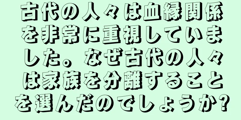古代の人々は血縁関係を非常に重視していました。なぜ古代の人々は家族を分離することを選んだのでしょうか?