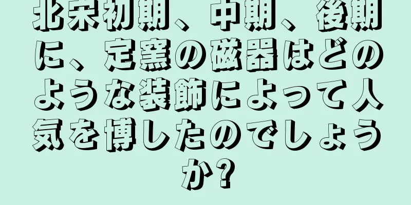 北宋初期、中期、後期に、定窯の磁器はどのような装飾によって人気を博したのでしょうか?