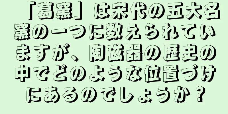 「葛窯」は宋代の五大名窯の一つに数えられていますが、陶磁器の歴史の中でどのような位置づけにあるのでしょうか？