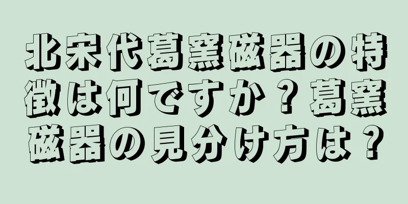 北宋代葛窯磁器の特徴は何ですか？葛窯磁器の見分け方は？