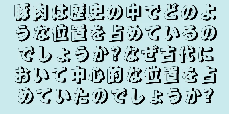 豚肉は歴史の中でどのような位置を占めているのでしょうか?なぜ古代において中心的な位置を占めていたのでしょうか?