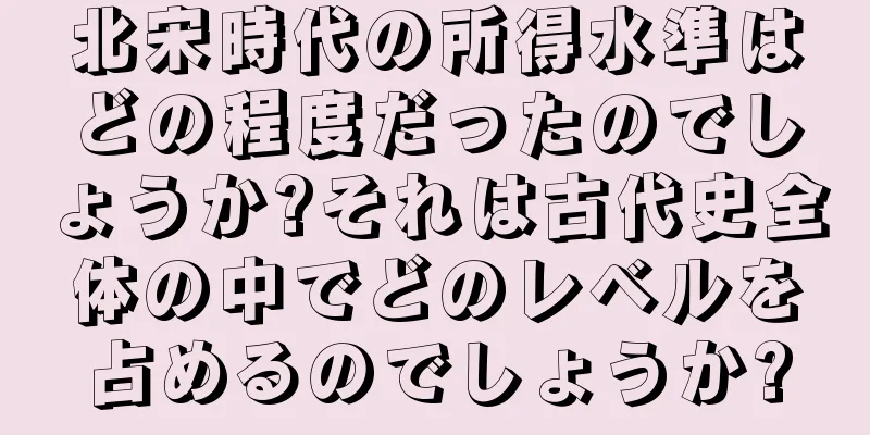 北宋時代の所得水準はどの程度だったのでしょうか?それは古代史全体の中でどのレベルを占めるのでしょうか?