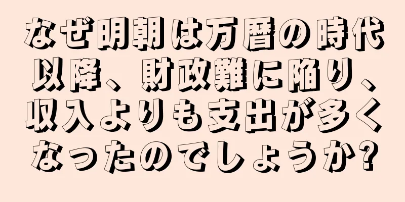 なぜ明朝は万暦の時代以降、財政難に陥り、収入よりも支出が多くなったのでしょうか?