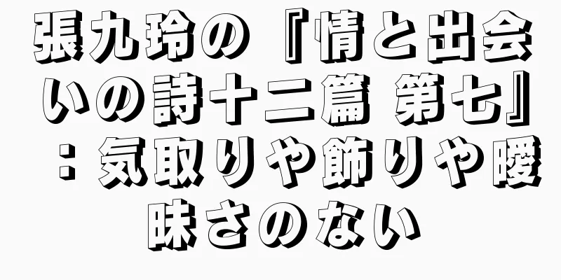 張九玲の『情と出会いの詩十二篇 第七』：気取りや飾りや曖昧さのない