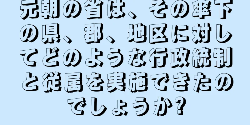 元朝の省は、その傘下の県、郡、地区に対してどのような行政統制と従属を実施できたのでしょうか?