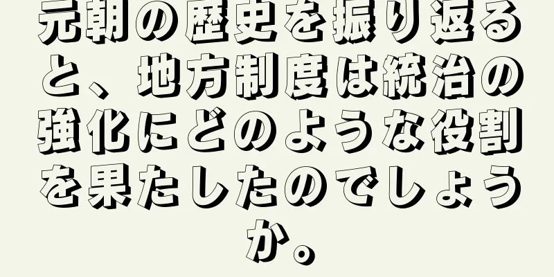 元朝の歴史を振り返ると、地方制度は統治の強化にどのような役割を果たしたのでしょうか。