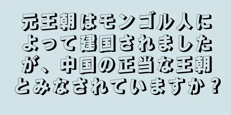 元王朝はモンゴル人によって建国されましたが、中国の正当な王朝とみなされていますか？
