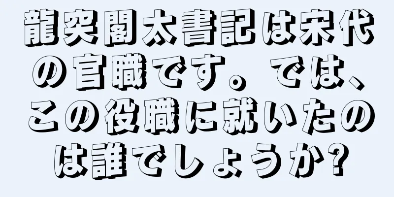 龍突閣太書記は宋代の官職です。では、この役職に就いたのは誰でしょうか?