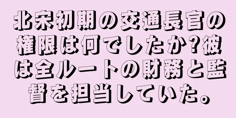 北宋初期の交通長官の権限は何でしたか?彼は全ルートの財務と監督を担当していた。
