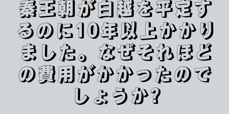 秦王朝が白越を平定するのに10年以上かかりました。なぜそれほどの費用がかかったのでしょうか?