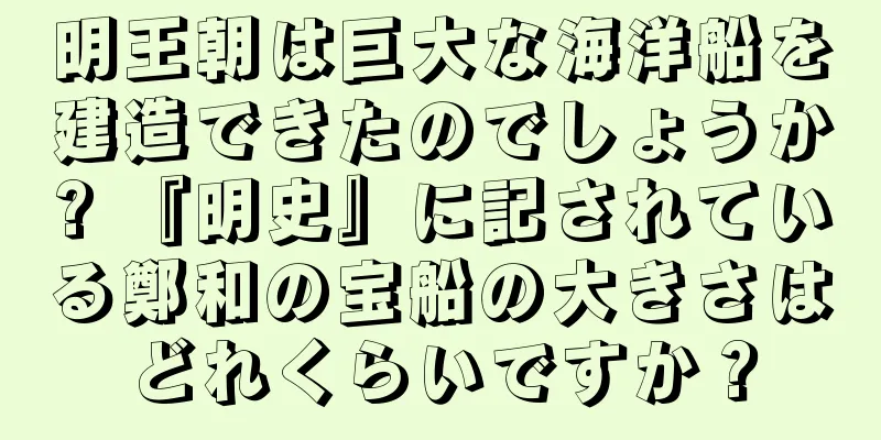 明王朝は巨大な海洋船を建造できたのでしょうか? 『明史』に記されている鄭和の宝船の大きさはどれくらいですか？