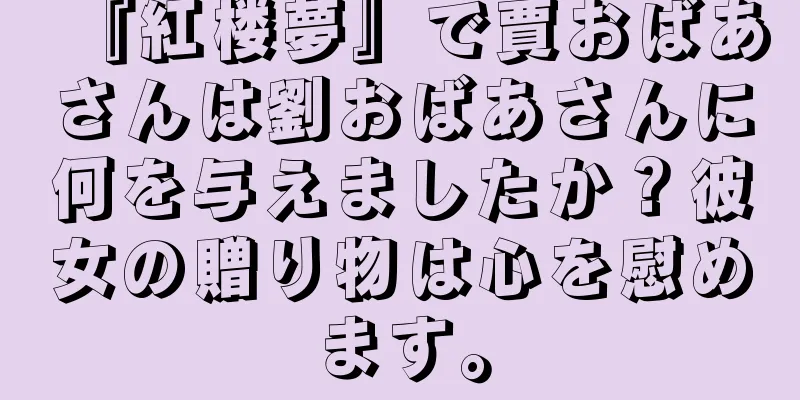 『紅楼夢』で賈おばあさんは劉おばあさんに何を与えましたか？彼女の贈り物は心を慰めます。