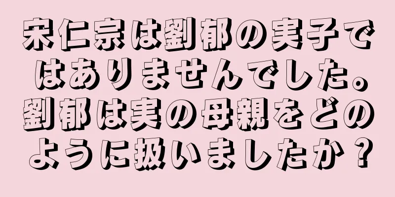 宋仁宗は劉郁の実子ではありませんでした。劉郁は実の母親をどのように扱いましたか？