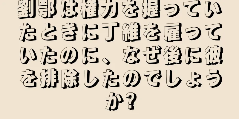 劉鄂は権力を握っていたときに丁維を雇っていたのに、なぜ後に彼を排除したのでしょうか?