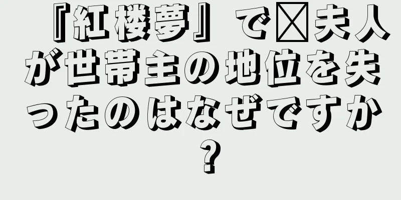 『紅楼夢』で邢夫人が世帯主の地位を失ったのはなぜですか？
