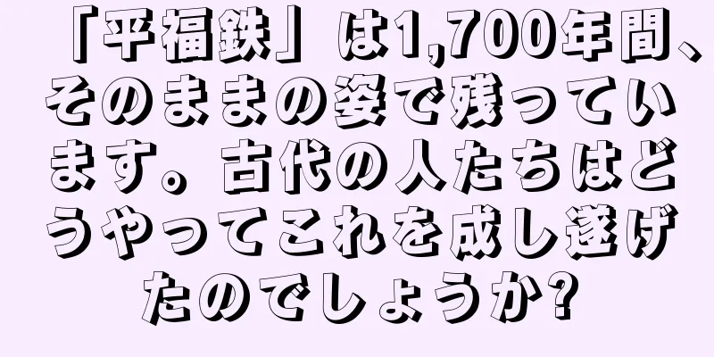 「平福鉄」は1,700年間、そのままの姿で残っています。古代の人たちはどうやってこれを成し遂げたのでしょうか?