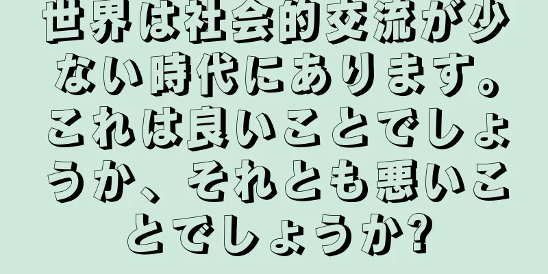 世界は社会的交流が少ない時代にあります。これは良いことでしょうか、それとも悪いことでしょうか?