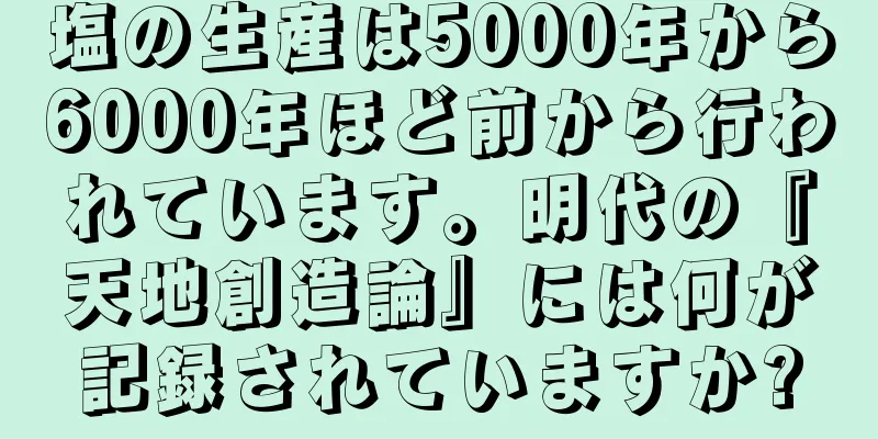 塩の生産は5000年から6000年ほど前から行われています。明代の『天地創造論』には何が記録されていますか?