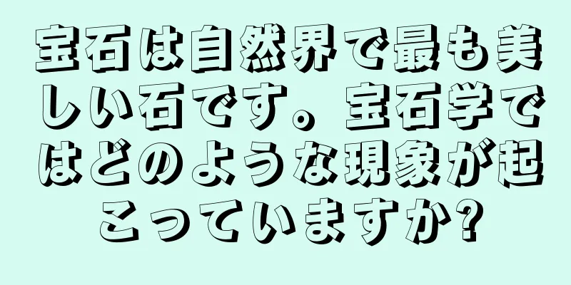 宝石は自然界で最も美しい石です。宝石学ではどのような現象が起こっていますか?