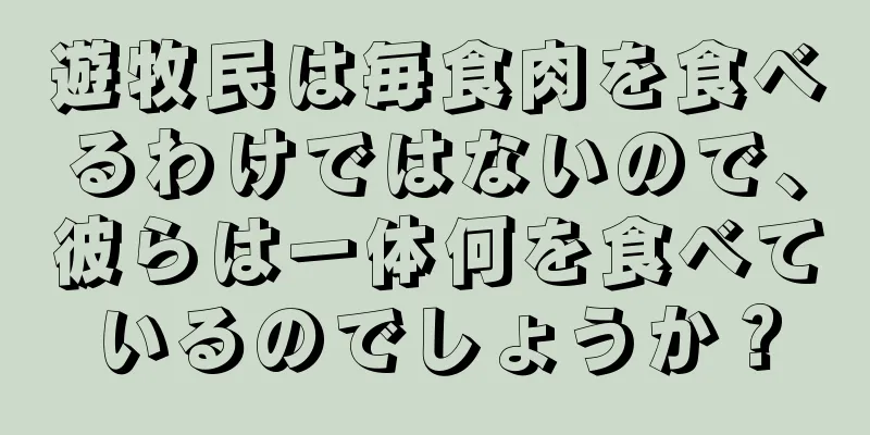 遊牧民は毎食肉を食べるわけではないので、彼らは一体何を食べているのでしょうか？