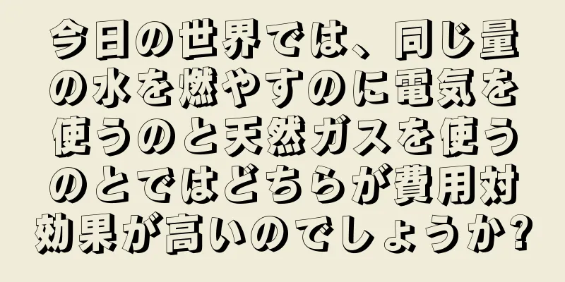 今日の世界では、同じ量の水を燃やすのに電気を使うのと天然ガスを使うのとではどちらが費用対効果が高いのでしょうか?