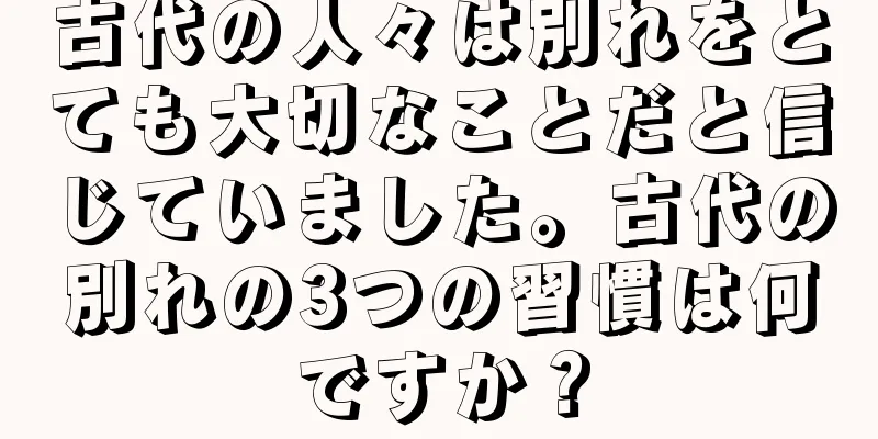 古代の人々は別れをとても大切なことだと信じていました。古代の別れの3つの習慣は何ですか？