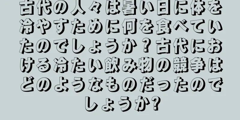 古代の人々は暑い日に体を冷やすために何を食べていたのでしょうか？古代における冷たい飲み物の競争はどのようなものだったのでしょうか?