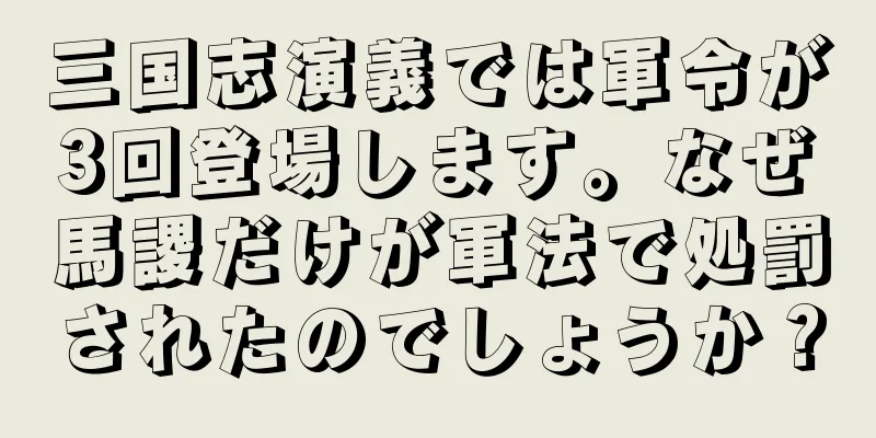 三国志演義では軍令が3回登場します。なぜ馬謖だけが軍法で処罰されたのでしょうか？