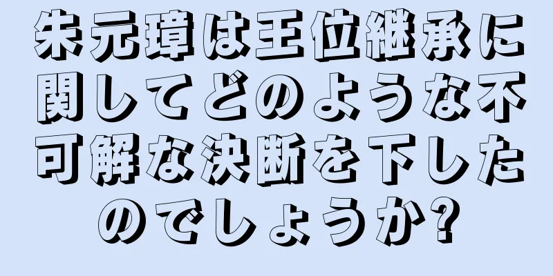 朱元璋は王位継承に関してどのような不可解な決断を下したのでしょうか?