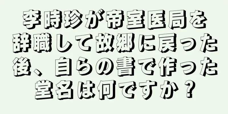 李時珍が帝室医局を辞職して故郷に戻った後、自らの書で作った堂名は何ですか？