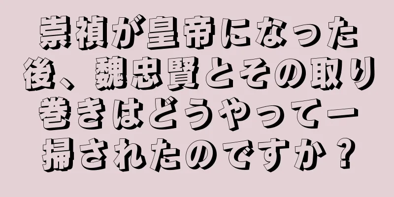 崇禎が皇帝になった後、魏忠賢とその取り巻きはどうやって一掃されたのですか？