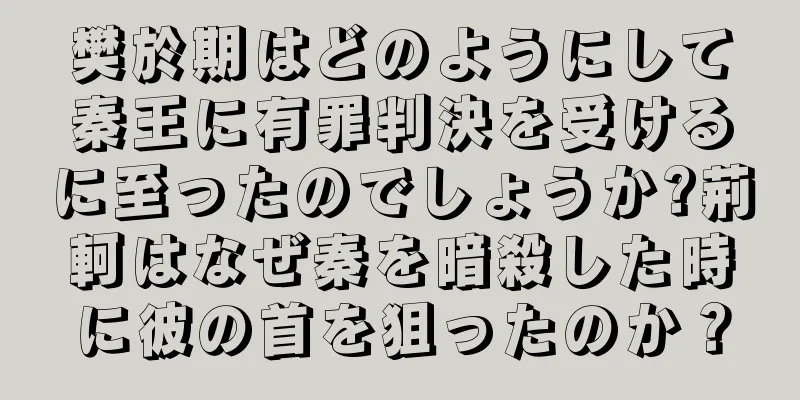 樊於期はどのようにして秦王に有罪判決を受けるに至ったのでしょうか?荊軻はなぜ秦を暗殺した時に彼の首を狙ったのか？