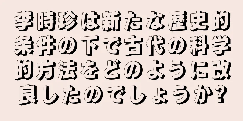 李時珍は新たな歴史的条件の下で古代の科学的方法をどのように改良したのでしょうか?