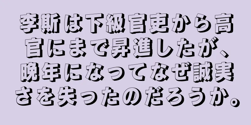 李斯は下級官吏から高官にまで昇進したが、晩年になってなぜ誠実さを失ったのだろうか。