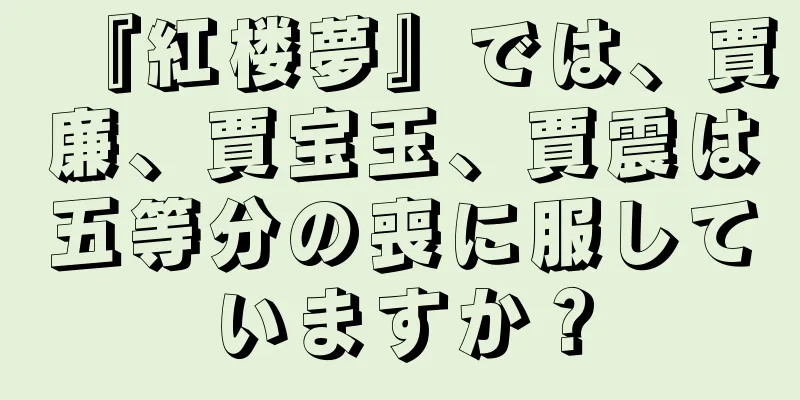 『紅楼夢』では、賈廉、賈宝玉、賈震は五等分の喪に服していますか？