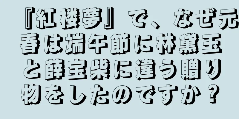 『紅楼夢』で、なぜ元春は端午節に林黛玉と薛宝柴に違う贈り物をしたのですか？