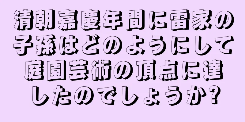 清朝嘉慶年間に雷家の子孫はどのようにして庭園芸術の頂点に達したのでしょうか?