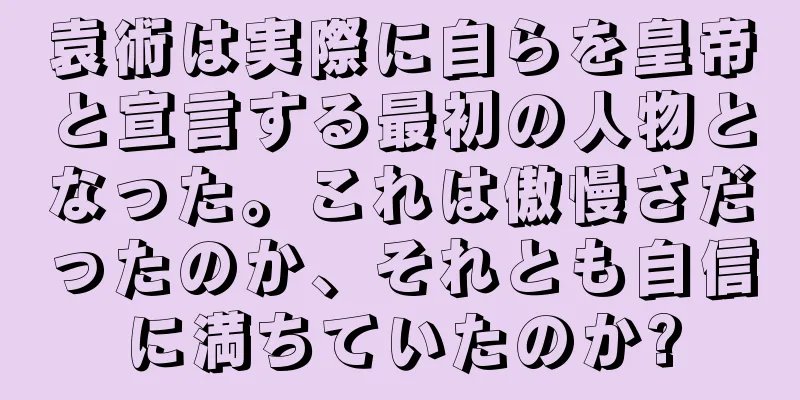 袁術は実際に自らを皇帝と宣言する最初の人物となった。これは傲慢さだったのか、それとも自信に満ちていたのか?