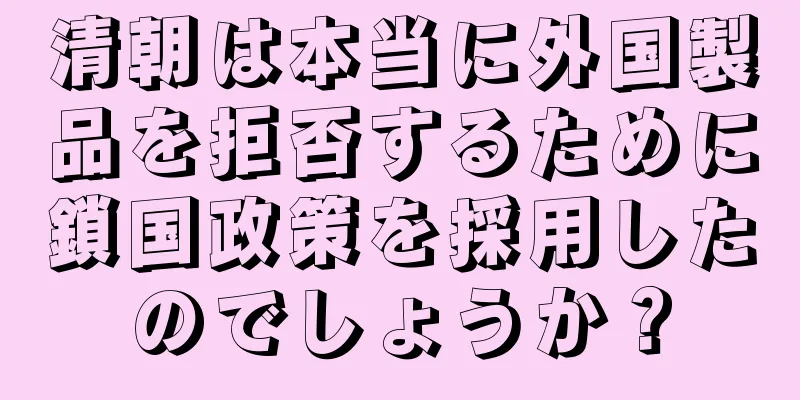 清朝は本当に外国製品を拒否するために鎖国政策を採用したのでしょうか？