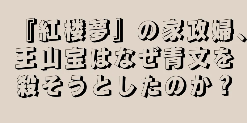 『紅楼夢』の家政婦、王山宝はなぜ青文を殺そうとしたのか？