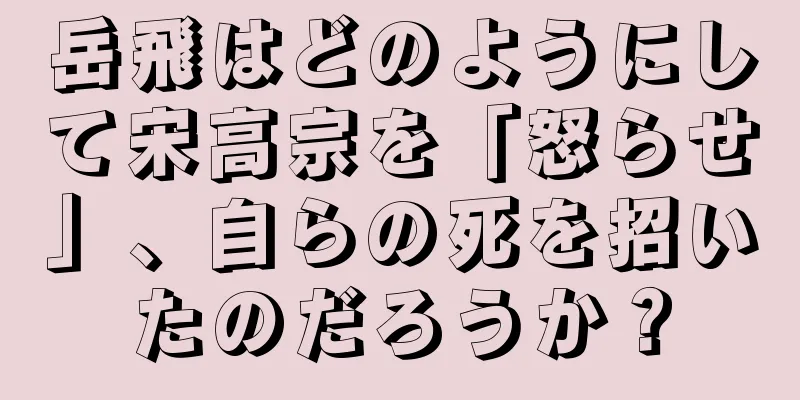 岳飛はどのようにして宋高宗を「怒らせ」、自らの死を招いたのだろうか？