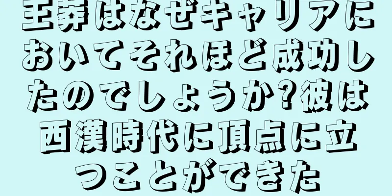 王莽はなぜキャリアにおいてそれほど成功したのでしょうか?彼は西漢時代に頂点に立つことができた