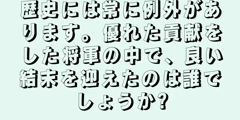 歴史には常に例外があります。優れた貢献をした将軍の中で、良い結末を迎えたのは誰でしょうか?