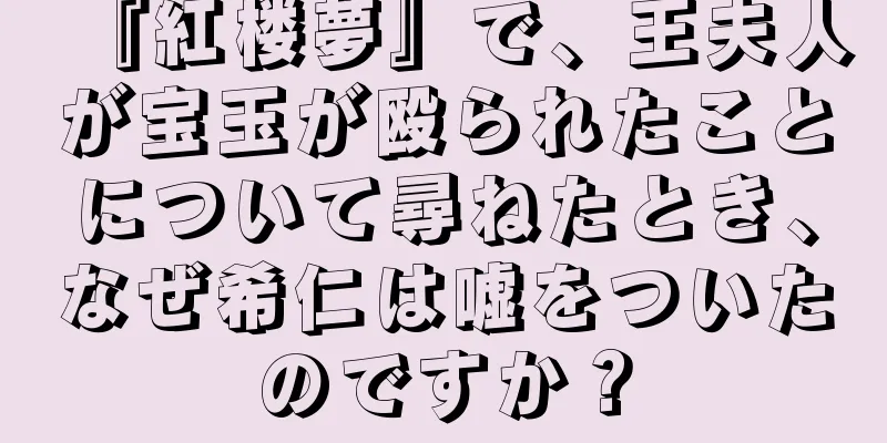 『紅楼夢』で、王夫人が宝玉が殴られたことについて尋ねたとき、なぜ希仁は嘘をついたのですか？