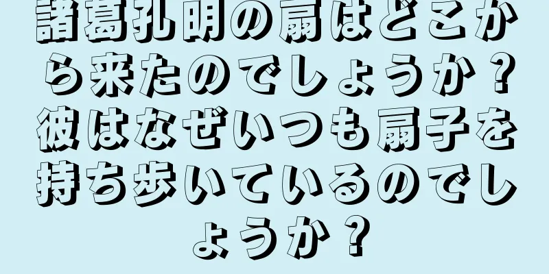 諸葛孔明の扇はどこから来たのでしょうか？彼はなぜいつも扇子を持ち歩いているのでしょうか？