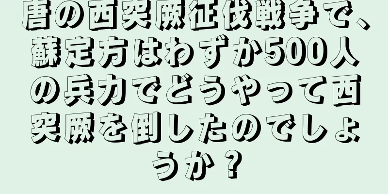 唐の西突厥征伐戦争で、蘇定方はわずか500人の兵力でどうやって西突厥を倒したのでしょうか？