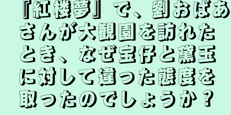 『紅楼夢』で、劉おばあさんが大観園を訪れたとき、なぜ宝仔と黛玉に対して違った態度を取ったのでしょうか？