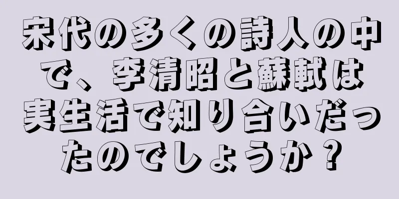 宋代の多くの詩人の中で、李清昭と蘇軾は実生活で知り合いだったのでしょうか？