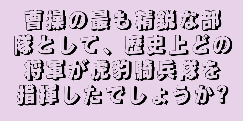 曹操の最も精鋭な部隊として、歴史上どの将軍が虎豹騎兵隊を指揮したでしょうか?